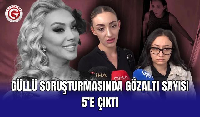 Güllü soruşturmasında gözaltı sayısı 5’e çıktı