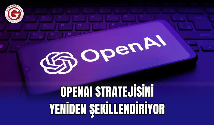 OpenAI Stratejisini Yeniden Şekillendiriyor